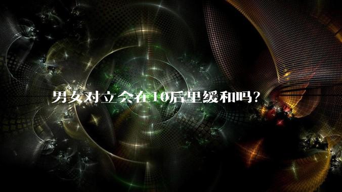 男女对立会在10后里缓和吗？