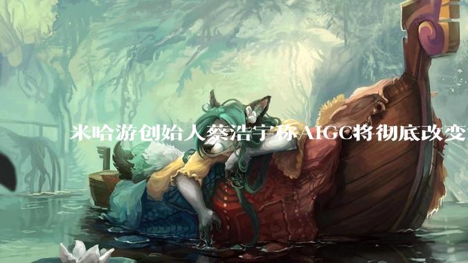 米哈游创始人蔡浩宇称AIGC将彻底改变游戏行业，游戏创造只属于顶尖团队，普通开发者建议转行，如何理解？